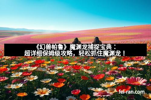 《幻兽帕鲁》魔渊龙捕捉宝典：超详细保姆级攻略，轻松抓住魔渊龙！