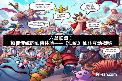 六盒联盟：颠覆传统的仙侠体验——《仙纪》仙仆互动揭秘